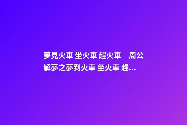 夢見火車 坐火車 趕火車　周公解夢之夢到火車 坐火車 趕火車